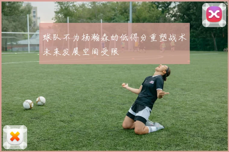 球队不为杨瀚森的低得分重塑战术未来发展空间受限