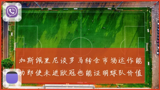加斯佩里尼谈罗马转会市场运作能力即使未进欧冠也能证明球队价值