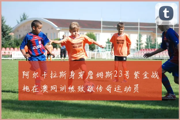 阿尔卡拉斯身穿詹姆斯23号紫金战袍在澳网训练致敬传奇运动员