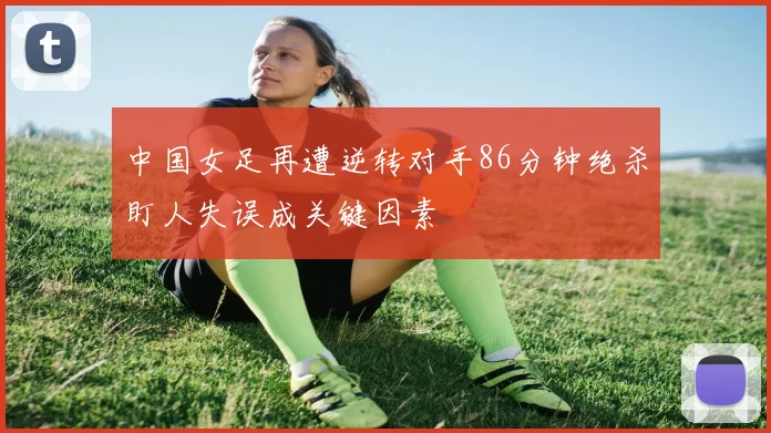 中国女足再遭逆转对手86分钟绝杀盯人失误成关键因素