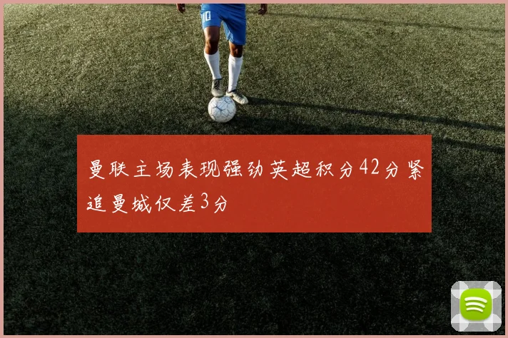 曼联主场表现强劲英超积分42分紧追曼城仅差3分