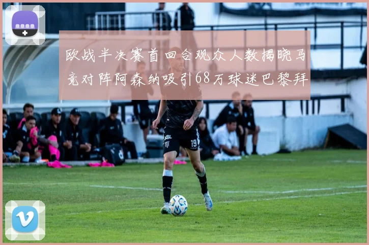 欧战半决赛首回合观众人数揭晓马竞对阵阿森纳吸引68万球迷巴黎拜仁紧随其后