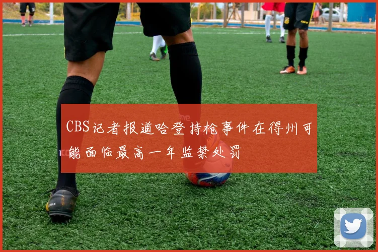 CBS记者报道哈登持枪事件在得州可能面临最高一年监禁处罚