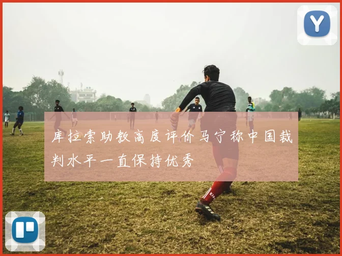 库拉索助教高度评价马宁称中国裁判水平一直保持优秀