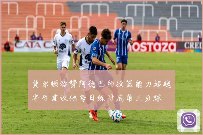 费尔顿称赞阿德巴约投篮能力超越字母建议他每日练习底角三分球
