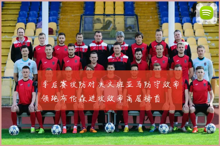 季后赛攻防对决文班亚马防守效率领跑布伦森进攻效率高居榜首