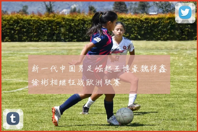 新一代中国男足崛起王博豪魏祥鑫徐彬相继征战欧洲联赛