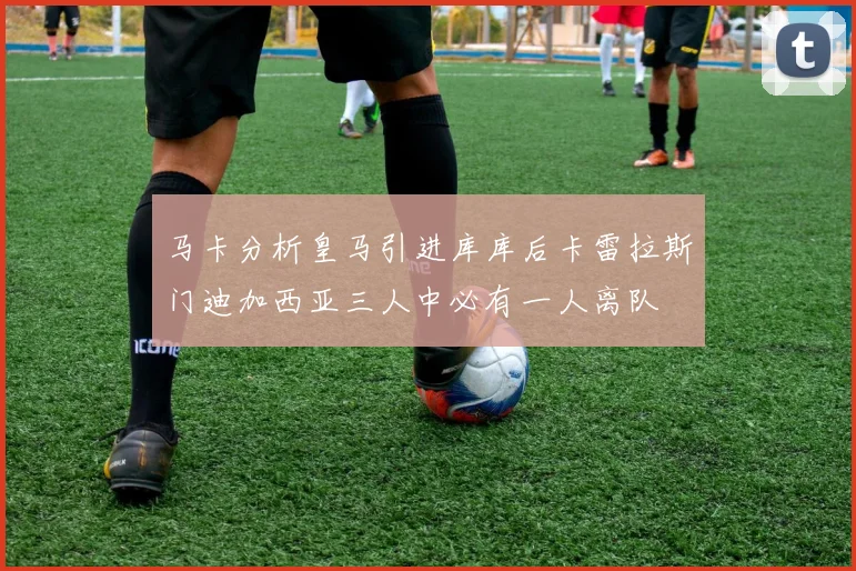 马卡分析皇马引进库库后卡雷拉斯门迪加西亚三人中必有一人离队