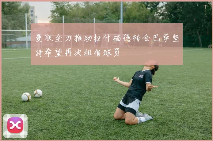 曼联全力推动拉什福德转会巴萨坚持希望再次租借球员