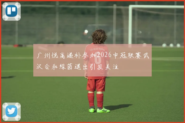 广州悦高递补参加2026中冠联赛武汉合和绿茵退出引发关注