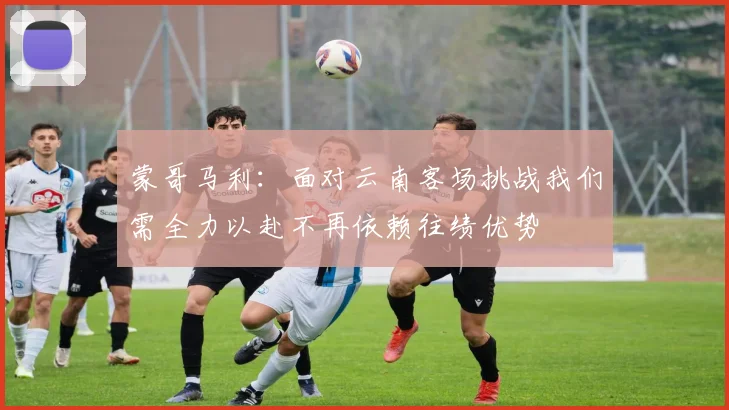 蒙哥马利：面对云南客场挑战我们需全力以赴不再依赖往绩优势