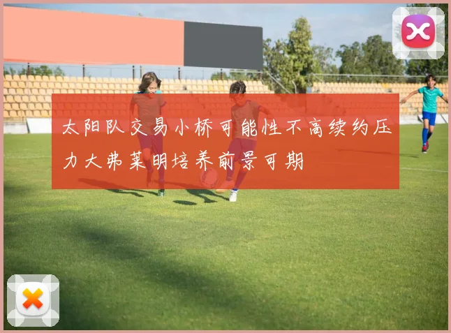 太阳队交易小桥可能性不高续约压力大弗莱明培养前景可期